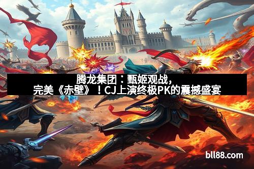 腾龙集团：甄姬观战，完美《赤壁》！CJ上演终极PK的震撼盛宴